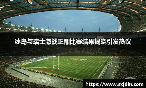 冰岛与瑞士激战正酣比赛结果揭晓引发热议